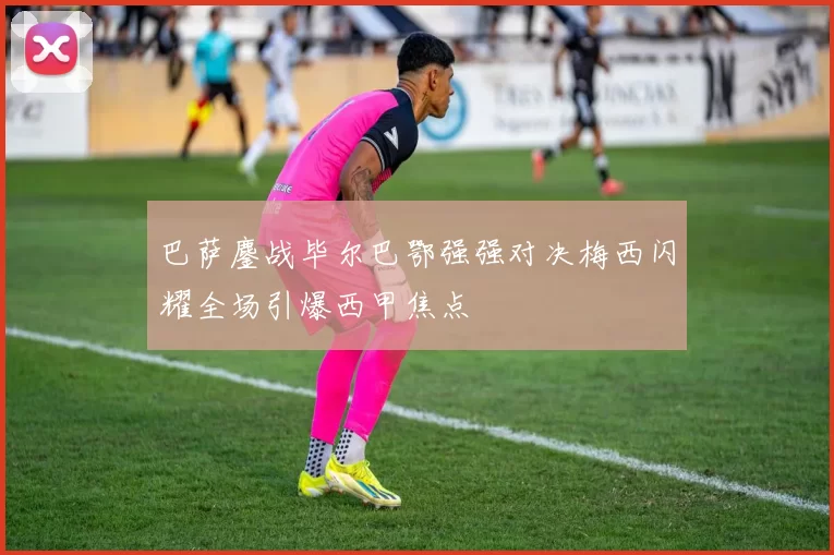 巴萨鏖战毕尔巴鄂强强对决梅西闪耀全场引爆西甲焦点