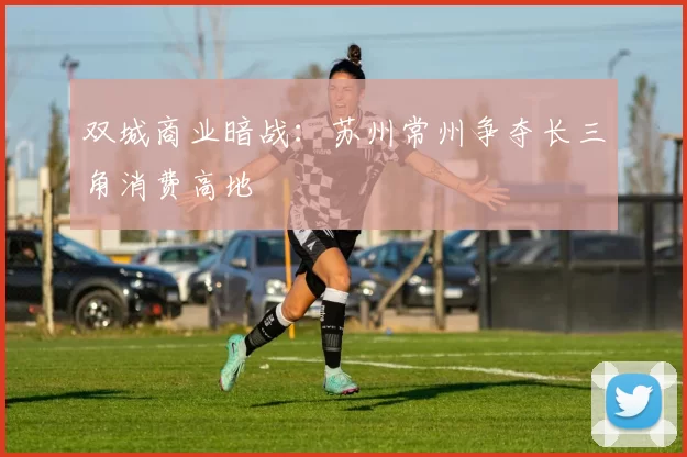双城商业暗战：苏州常州争夺长三角消费高地