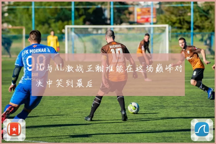 IG与AL激战正酣谁能在这场巅峰对决中笑到最后