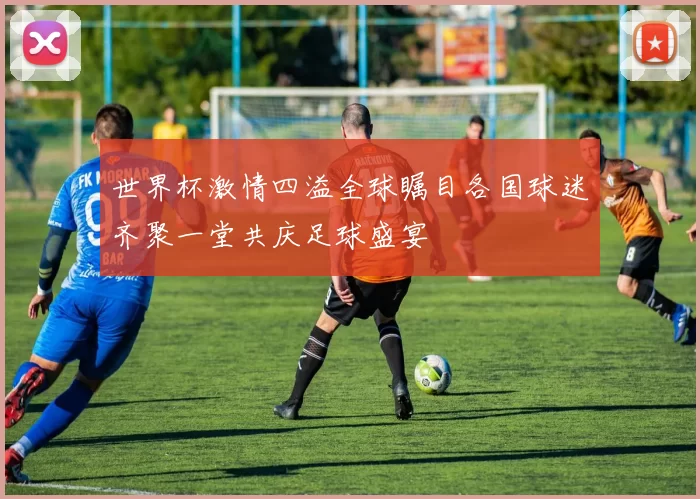 世界杯激情四溢全球瞩目各国球迷齐聚一堂共庆足球盛宴