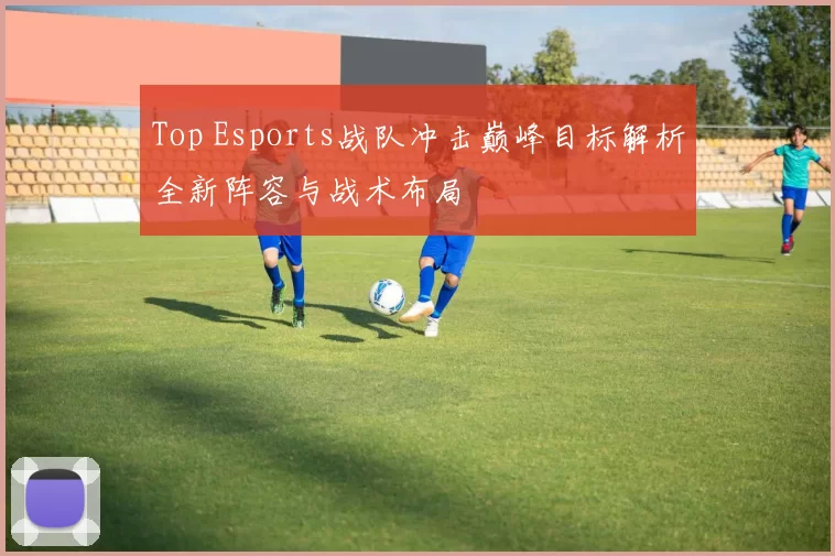 Top Esports战队冲击巅峰目标解析全新阵容与战术布局