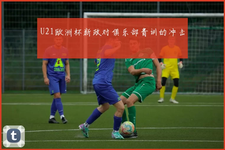 U21欧洲杯新政对俱乐部青训的冲击