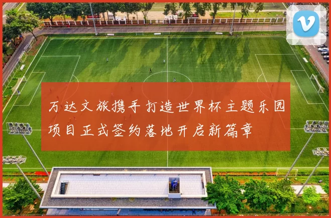 万达文旅携手打造世界杯主题乐园项目正式签约落地开启新篇章