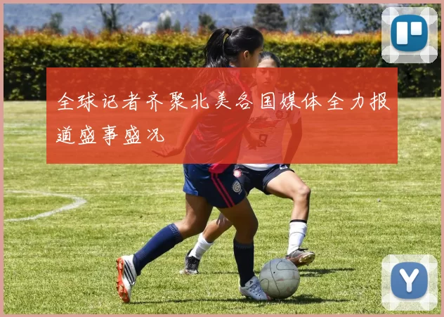 全球记者齐聚北美各国媒体全力报道盛事盛况