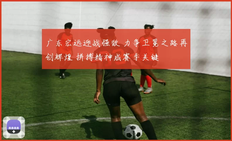 广东宏远迎战强敌 力争卫冕之路再创辉煌 拼搏精神成赛季关键