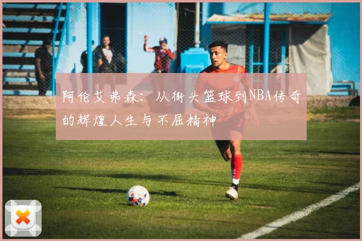 阿伦艾弗森：从街头篮球到NBA传奇的辉煌人生与不屈精神