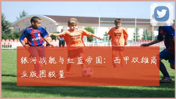银河战舰与红蓝帝国：西甲双雄商业版图较量