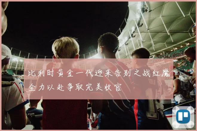 比利时黄金一代迎来告别之战红魔全力以赴争取完美收官